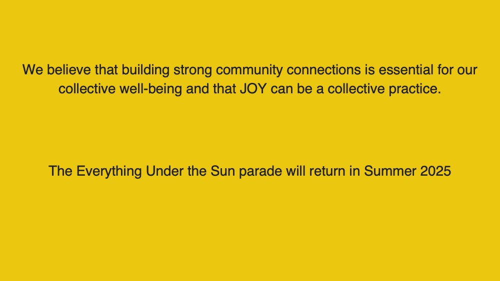 We believe that building strong community connections is essential for our collective well-being and that JOY can be a collective practice. The Everything Under the Sun parade will return in Summer 2025